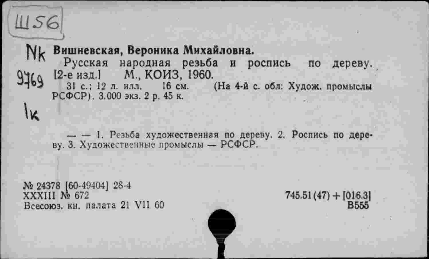 ﻿Ш56
-—Э
Nk
Вишневская, Вероника Михайловна.
Русская народная резьба и роспись по дереву. [2-е изд.] М., КОИЗ, 1960.
31 с.; 12 л. илл. 16 см. (На 4-й с. обл: Худож. промыслы РСФСР). 3.000 экз. 2 р. 45 к.
— — 1. Резьба художественная по дереву. 2. Роспись по дереву. 3. Художественные промыслы — РСФСР.
№ 24378 [60-49-104] 28-4
ХХХШ № 672
Всесоюз. кн. палата 21 VII 60
745.51 (47) +[016.31
В555